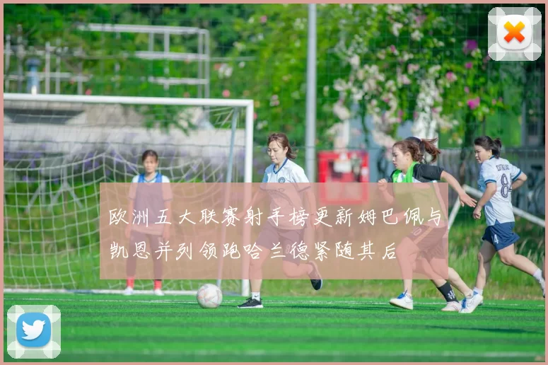 欧洲五大联赛射手榜更新姆巴佩与凯恩并列领跑哈兰德紧随其后