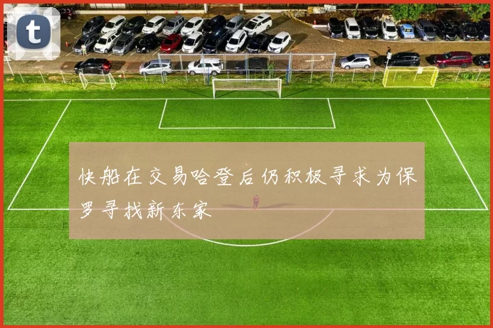 快船在交易哈登后仍积极寻求为保罗寻找新东家
