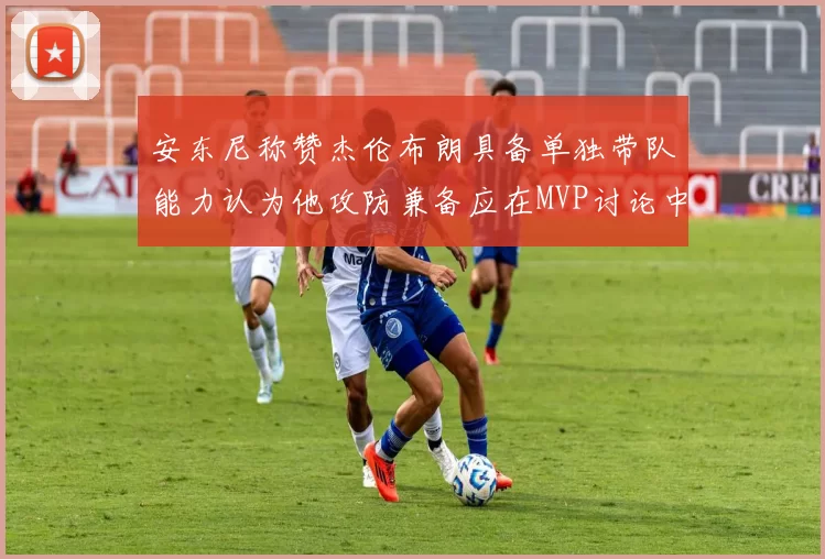 安东尼称赞杰伦布朗具备单独带队能力认为他攻防兼备应在MVP讨论中占有一席之地