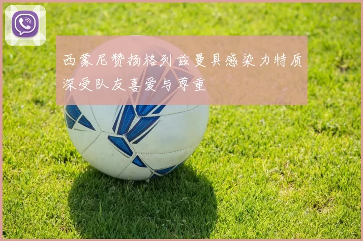 西蒙尼赞扬格列兹曼具感染力特质深受队友喜爱与尊重