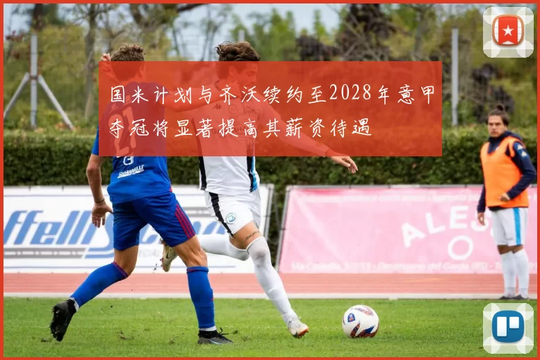国米计划与齐沃续约至2028年意甲夺冠将显著提高其薪资待遇