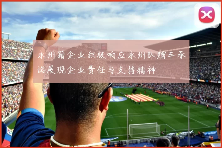 永州籍企业积极响应永州队赠车承诺展现企业责任与支持精神