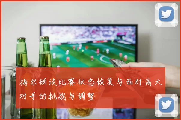 梅尔顿谈比赛状态恢复与面对高大对手的挑战与调整