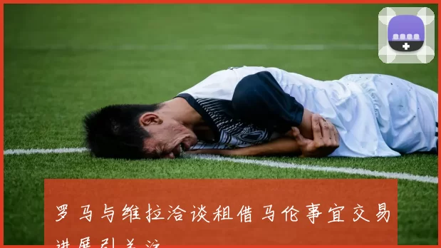 罗马与维拉洽谈租借马伦事宜交易进展引关注