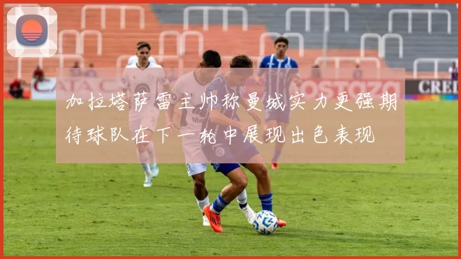 加拉塔萨雷主帅称曼城实力更强期待球队在下一轮中展现出色表现